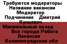 Требуются модераторы › Название вакансии ­ Модератор › Подчинение ­ Дмитрий Кунцевич › Минимальный оклад ­ 1 000 - Все города Работа » Вакансии   . Калининградская обл.,Калининград г.